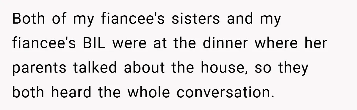 Both of my fiancee's sisters and my fiancee's BIL were at the dinner where her parents talked about the house, so they both heard the whole conversation.