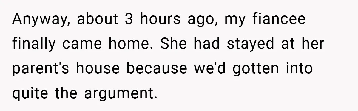 Anyway, about 3 hours ago, my fiancee finally came home. She had stayed at her parent's house because we'd gotten into quite the argument.