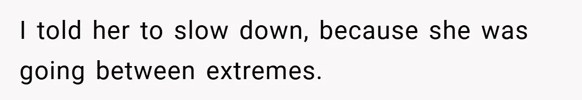 I told her to slow down, because she was going between extremes.