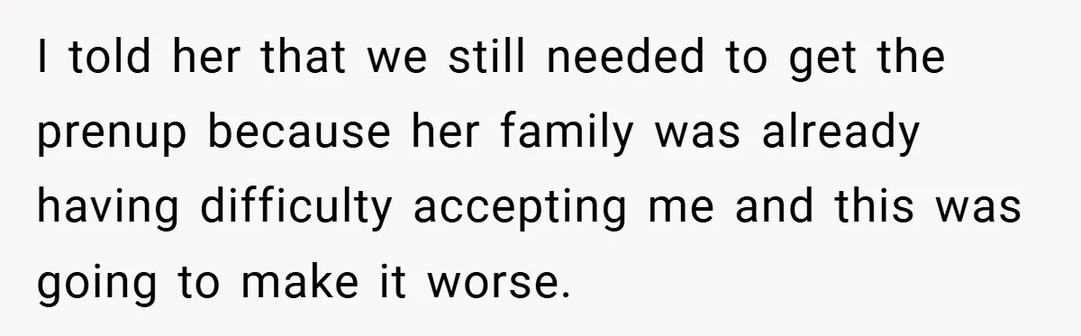 I told her that we still needed to get the prenup because her family was already having difficulty accepting me and this was going to make it worse.