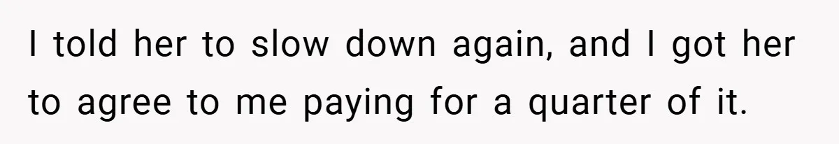 I told her to slow down again, and I got her to agree to me paying for a quarter of it.