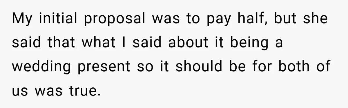 My initial proposal was to pay half, but she said that what I said about it being a wedding present so it should be for both of us was true.