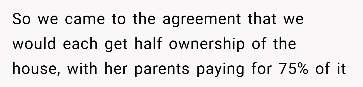 So we came to the agreement that we would each get half ownership of the house, with her parents paying for 75% of it