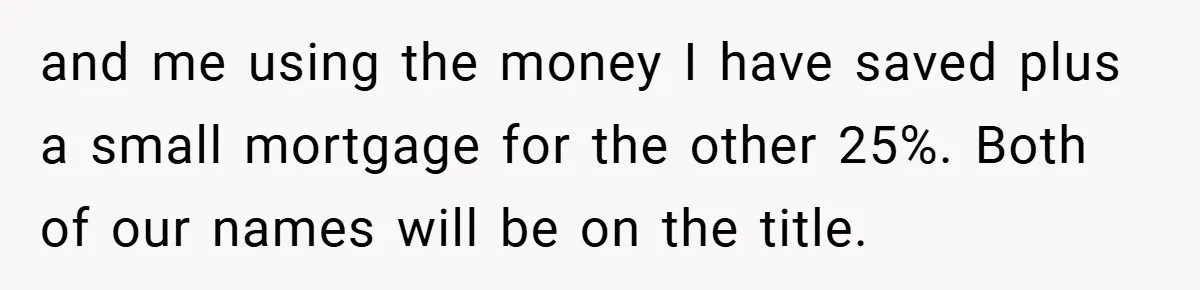 and me using the money I have saved plus a small mortgage for the other 25%. Both of our names will be on the title.