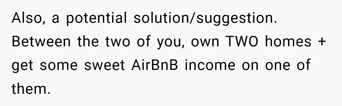 Also, a potential solution/suggestion. Between the two of you, own TWO homes + get some sweet AirBnB income on one of them.