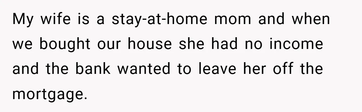 My wife is a stay-at-home mom and when we bought our house she had no income and the bank wanted to leave her off the mortgage.