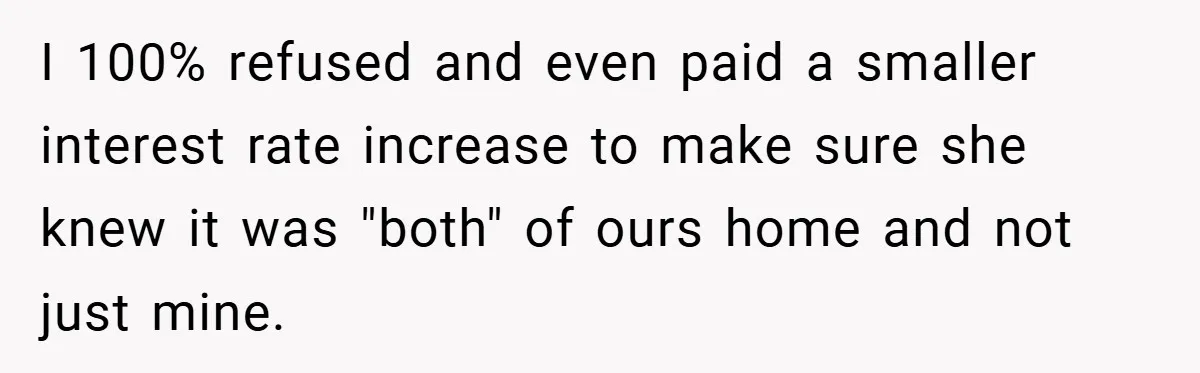 I 100% refused and even paid a smaller interest rate increase to make sure she knew it was "both" of ours home and not just mine.