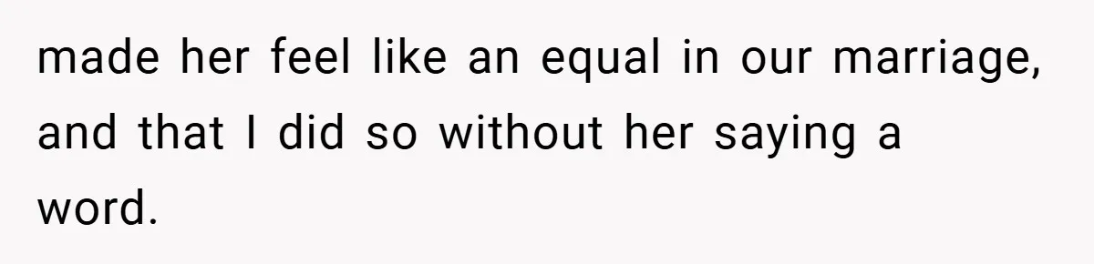 made her feel like an equal in our marriage, and that I did so without her saying a word.