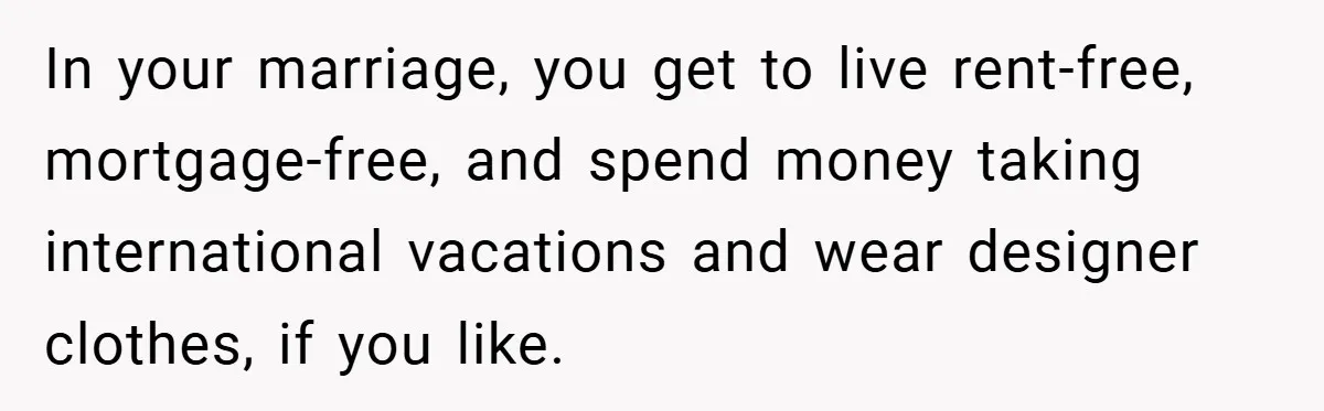 In your marriage, you get to live rent-free, mortgage-free, and spend money taking international vacations and wear designer clothes, if you like.