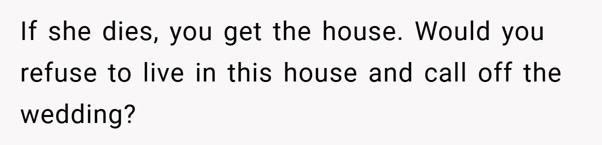If she dies, you get the house. Would you refuse to live in this house and call off the wedding?