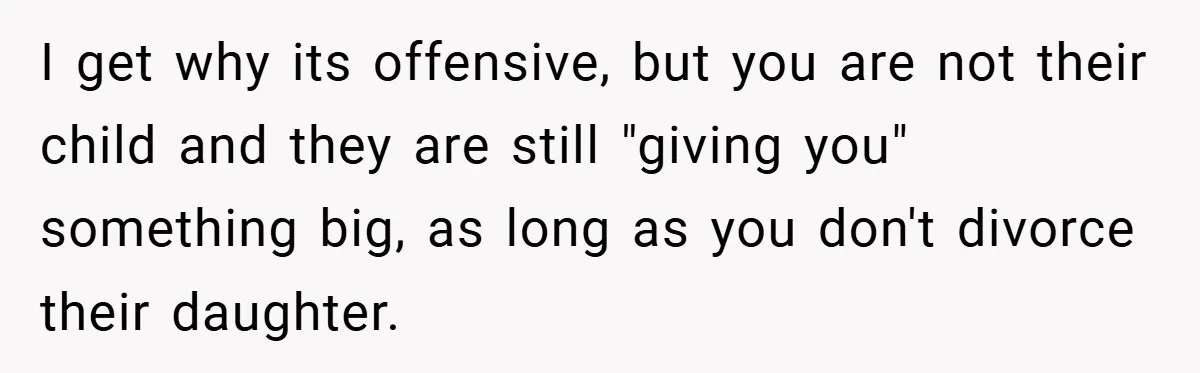 I get why its offensive, but you are not their child and they are still "giving you" something big, as long as you don't divorce their daughter.