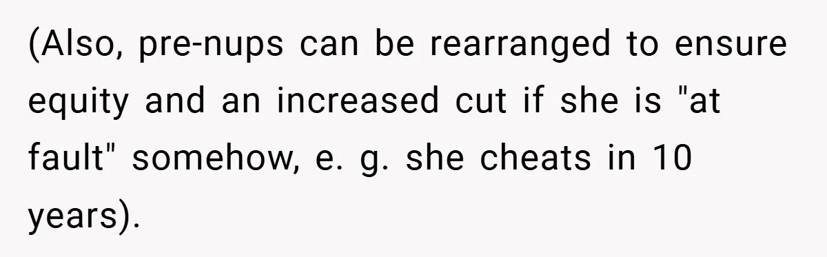 (Also, pre-nups can be rearranged to ensure equity and an increased cut if she is "at fault" somehow, e. g. she cheats in 10 years).