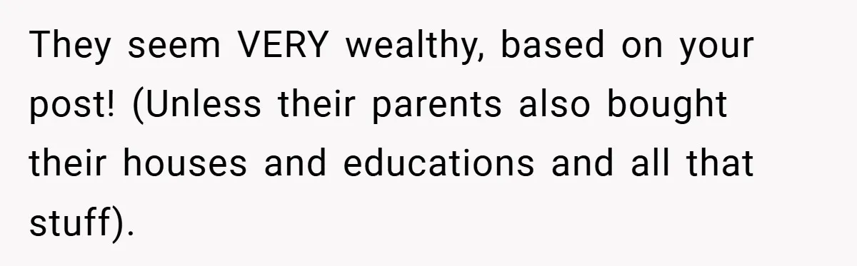 They seem VERY wealthy, based on your post! (Unless their parents also bought their houses and educations and all that stuff).