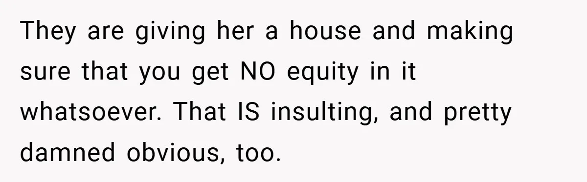 They are giving her a house and making sure that you get NO equity in it whatsoever. That IS insulting, and pretty damned obvious, too.