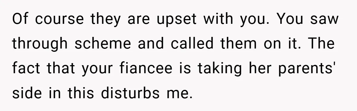 Of course they are upset with you. You saw through scheme and called them on it. The fact that your fiancee is taking her parents' side in this disturbs me.