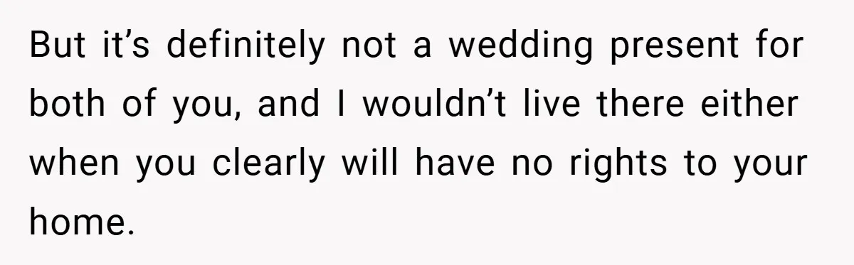 But it’s definitely not a wedding present for both of you, and I wouldn’t live there either when you clearly will have no rights to your home.