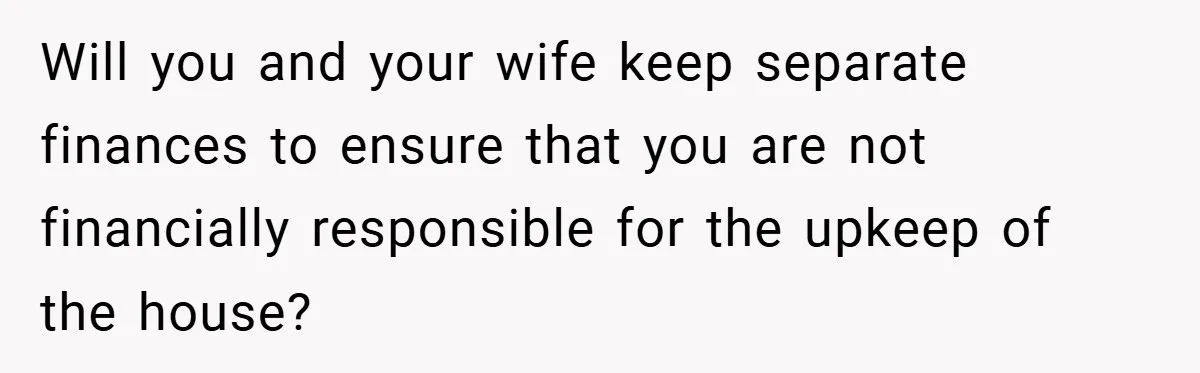 Will you and your wife keep separate finances to ensure that you are not financially responsible for the upkeep of the house?