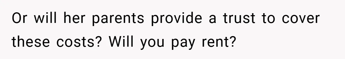 Or will her parents provide a trust to cover these costs? Will you pay rent?