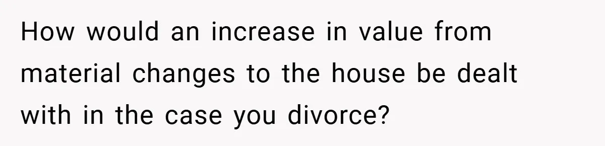 How would an increase in value from material changes to the house be dealt with in the case you divorce?