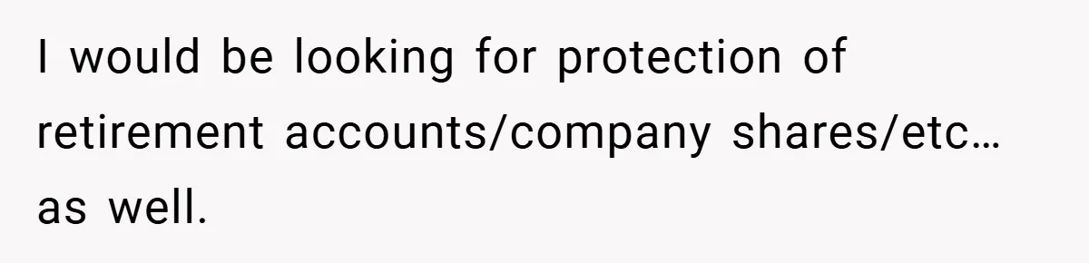 I would be looking for protection of retirement accounts/company shares/etc… as well.