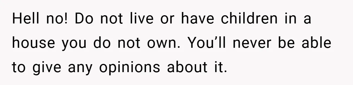 Hell no! Do not live or have children in a house you do not own. You’ll never be able to give any opinions about it.