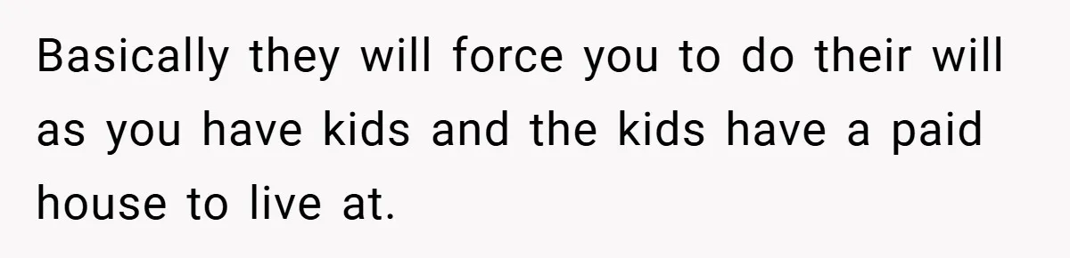 Basically they will force you to do their will as you have kids and the kids have a paid house to live at.