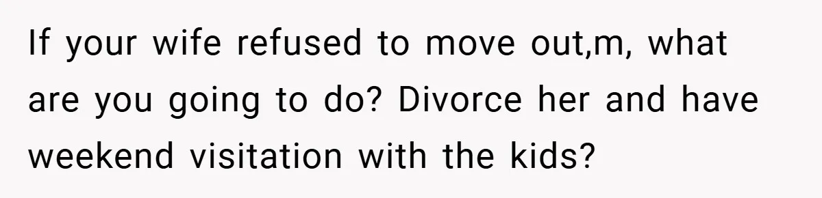 If your wife refused to move out,m, what are you going to do? Divorce her and have weekend visitation with the kids?