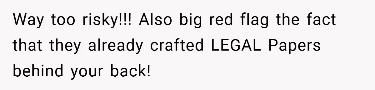 Way too risky!!! Also big red flag the fact that they already crafted LEGAL Papers behind your back!