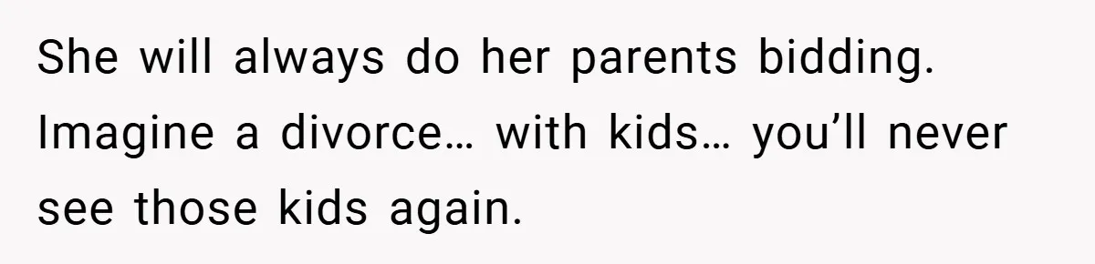 She will always do her parents bidding. Imagine a divorce… with kids… you’ll never see those kids again.