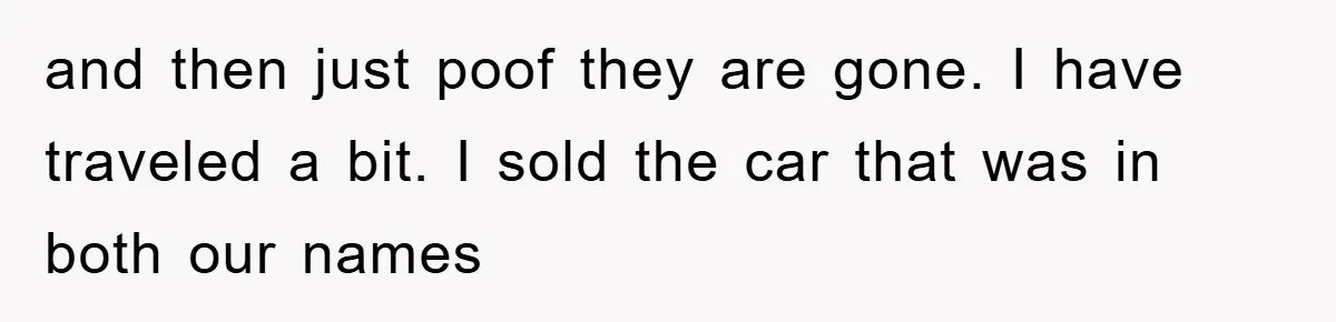 and then just poof they are gone. I have traveled a bit. I sold the car that was in both our names