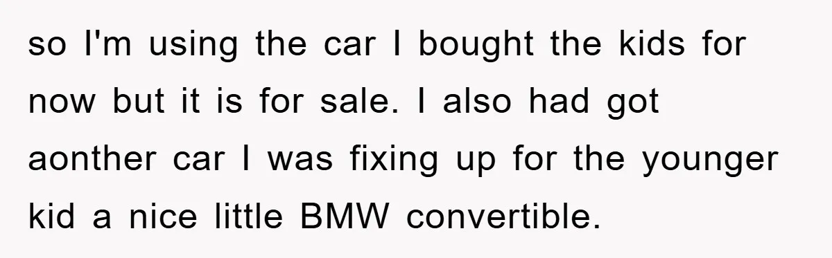 so I'm using the car I bought the kids for now but it is for sale. I also had got aonther car I was fixing up for the younger kid...