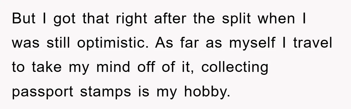 But I got that right after the split when I was still optimistic. As far as myself I travel to take my mind off of it, collecting passport stamps is...