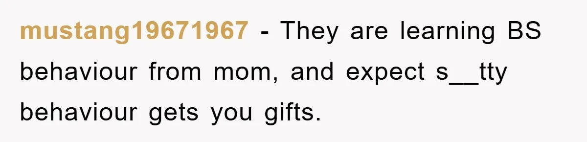 mustang19671967 − They are learning BS behaviour from mom, and expect s__tty behaviour gets you gifts.