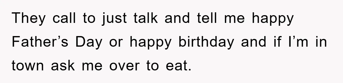 They call to just talk and tell me happy Father’s Day or happy birthday and if I’m in town ask me over to eat.