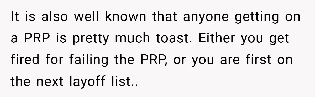 It is also well known that anyone getting on a PRP is pretty much toast. Either you get fired for failing the PRP, or you are first on the next...