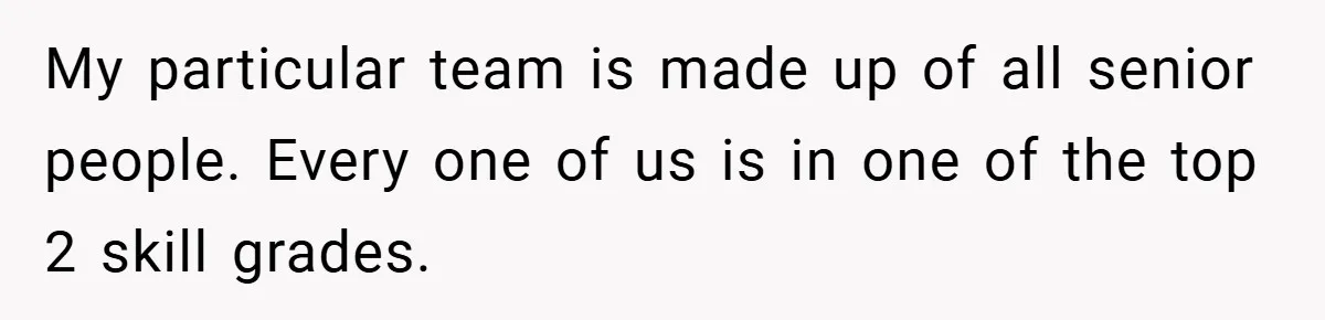My particular team is made up of all senior people. Every one of us is in one of the top 2 skill grades.