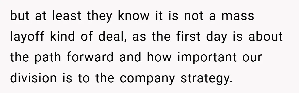 but at least they know it is not a mass layoff kind of deal, as the first day is about the path forward and how important our division is to...