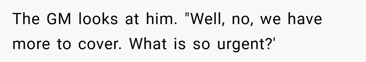 The GM looks at him. "Well, no, we have more to cover. What is so urgent?'