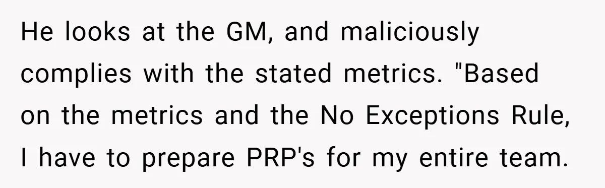 He looks at the GM, and maliciously complies with the stated metrics. "Based on the metrics and the No Exceptions Rule, I have to prepare PRP's for my entire team.