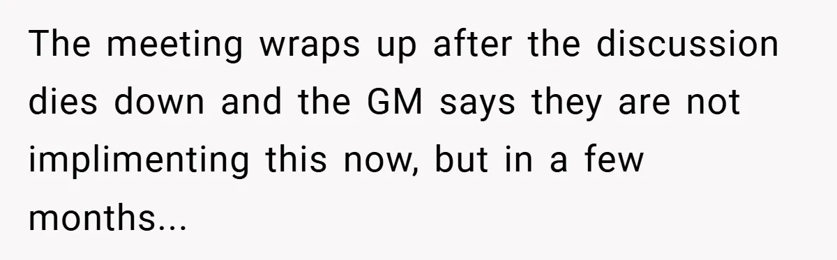 The meeting wraps up after the discussion dies down and the GM says they are not implimenting this now, but in a few months...