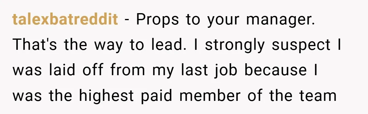 talexbatreddit − Props to your manager. That's the way to lead. I strongly suspect I was laid off from my last job because I was the highest paid member of...