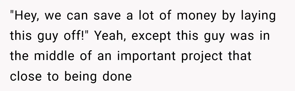 "Hey, we can save a lot of money by laying this guy off!" Yeah, except this guy was in the middle of an important project that close to being done