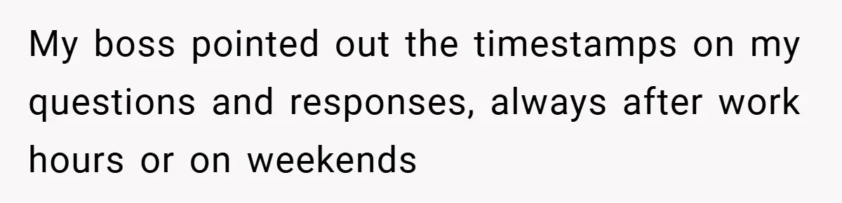 My boss pointed out the timestamps on my questions and responses, always after work hours or on weekends