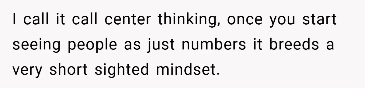 I call it call center thinking, once you start seeing people as just numbers it breeds a very short sighted mindset.