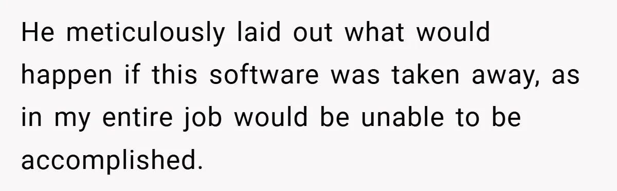 He meticulously laid out what would happen if this software was taken away, as in my entire job would be unable to be accomplished.