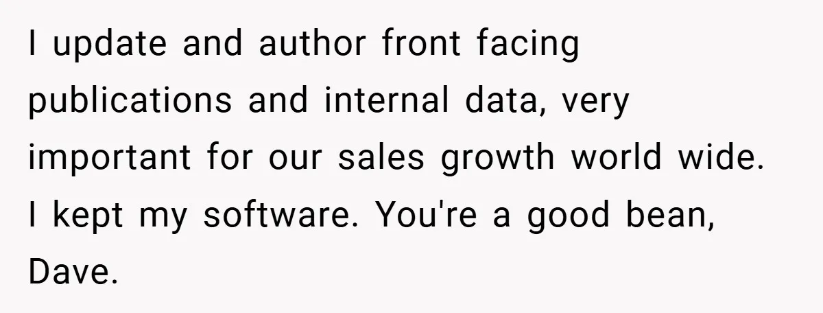 I update and author front facing publications and internal data, very important for our sales growth world wide. I kept my software. You're a good bean, Dave.
