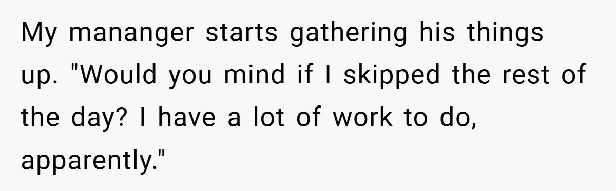 My mananger starts gathering his things up. "Would you mind if I skipped the rest of the day? I have a lot of work to do, apparently."