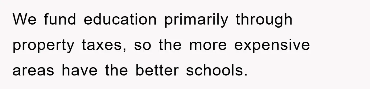 We fund education primarily through property taxes, so the more expensive areas have the better schools.