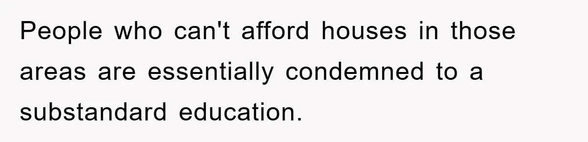 People who can't afford houses in those areas are essentially condemned to a substandard education.