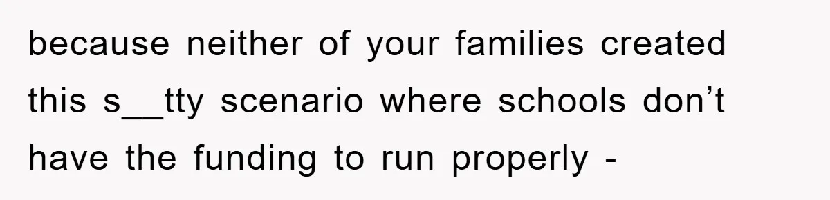 because neither of your families created this s__tty scenario where schools don’t have the funding to run properly -
